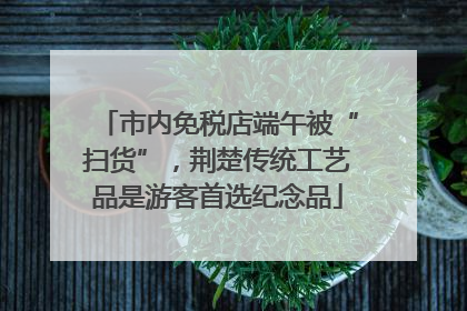 市内免税店端午被“扫货”，荆楚传统工艺品是游客首选纪念品