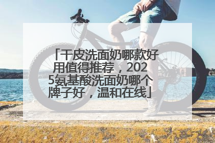 干皮洗面奶哪款好用值得推荐，2025氨基酸洗面奶哪个牌子好，温和在线