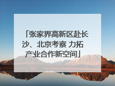张家界高新区赴长沙、北京考察 力拓产业合作新空间