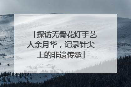 探访无骨花灯手艺人余月华，记录针尖上的非遗传承