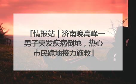 情报站｜济南晚高峰一男子突发疾病倒地，热心市民跪地接力施救