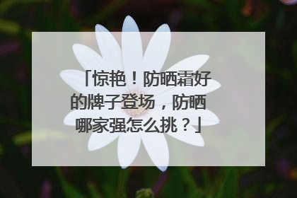 惊艳！防晒霜好的牌子登场，防晒哪家强怎么挑？