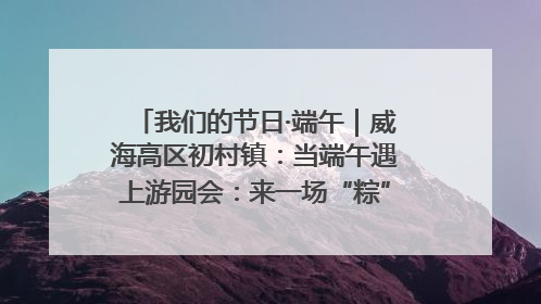 我们的节日·端午｜威海高区初村镇：当端午遇上游园会：来一场“粽”享欢乐的趣味冒险！