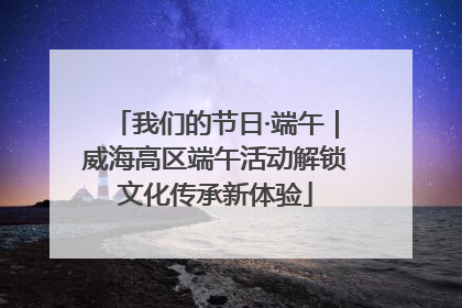 我们的节日·端午｜威海高区端午活动解锁文化传承新体验