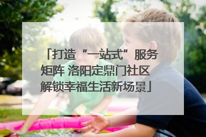 打造“一站式”服务矩阵 洛阳定鼎门社区解锁幸福生活新场景