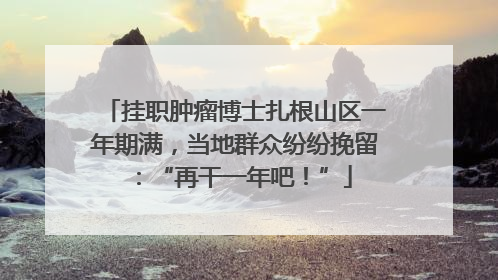 挂职肿瘤博士扎根山区一年期满，当地群众纷纷挽留：“再干一年吧！”