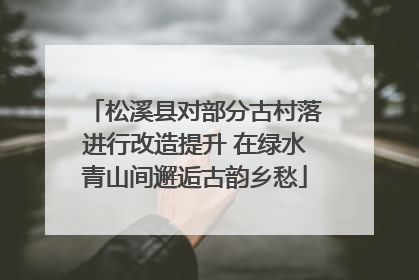 松溪县对部分古村落进行改造提升 在绿水青山间邂逅古韵乡愁