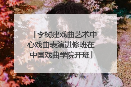 李树建戏曲艺术中心戏曲表演进修班在中国戏曲学院开班