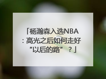 杨瀚森入选NBA：高光之后如何走好“以后的路”？