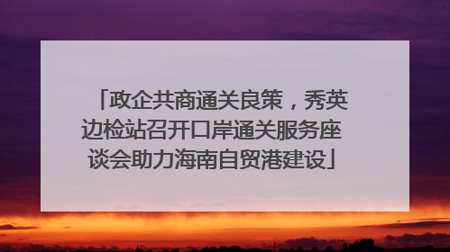 政企共商通关良策，秀英边检站召开口岸通关服务座谈会助力海南自贸港建设