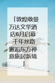敦煌敢曼万达文华酒店6月启幕 千年丝路邂逅东方禅意旅居新境