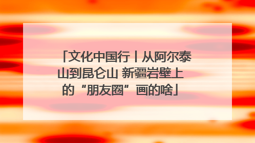 文化中国行丨从阿尔泰山到昆仑山 新疆岩壁上的“朋友圈”画的啥
