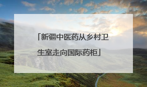 新疆中医药从乡村卫生室走向国际药柜