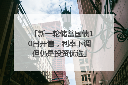 新一轮储蓄国债10日开售，利率下调但仍是投资优选