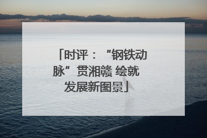 时评：“钢铁动脉”贯湘赣 绘就发展新图景