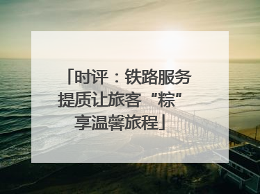 时评：铁路服务提质让旅客“粽”享温馨旅程
