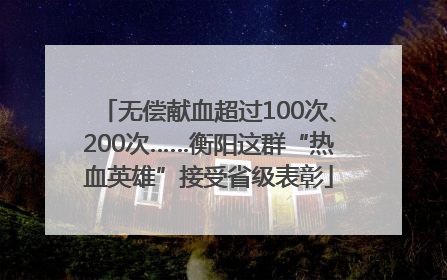 无偿献血超过100次、200次……衡阳这群“热血英雄”接受省级表彰