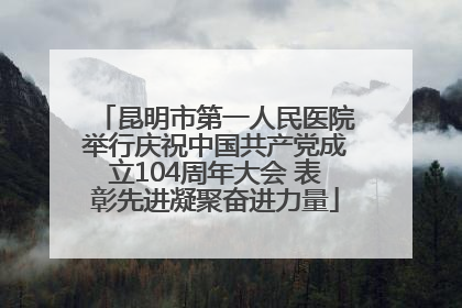 昆明市第一人民医院举行庆祝中国共产党成立104周年大会 表彰先进凝聚奋进力量