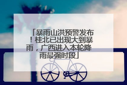 暴雨山洪预警发布！桂北已出现大到暴雨，广西进入本轮降雨最强时段