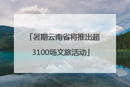 暑期云南省将推出超3100场文旅活动