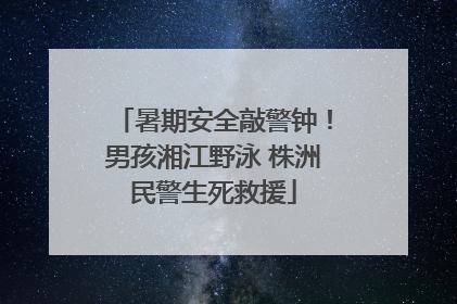 暑期安全敲警钟！男孩湘江野泳 株洲民警生死救援
