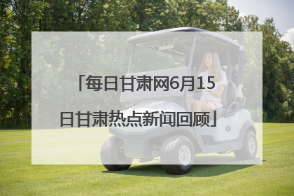每日甘肃网6月15日甘肃热点新闻回顾