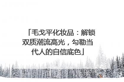 毛戈平化妆品：解锁双质潮流高光，勾勒当代人的自信底色