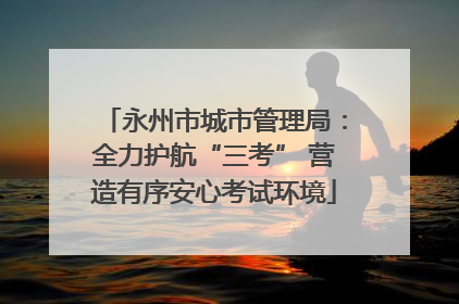 永州市城市管理局：全力护航“三考” 营造有序安心考试环境