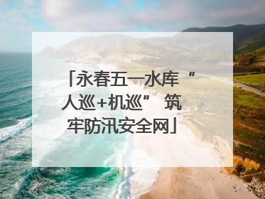 永春五一水库“人巡+机巡” 筑牢防汛安全网