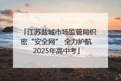 江苏盐城市场监管局织密“安全网” 全力护航2025年高中考