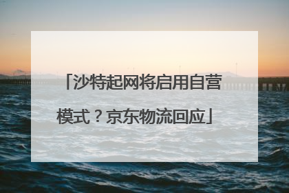 沙特起网将启用自营模式？京东物流回应