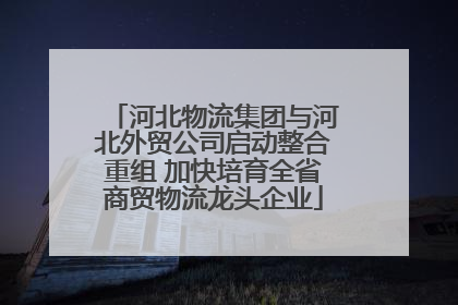 河北物流集团与河北外贸公司启动整合重组 加快培育全省商贸物流龙头企业