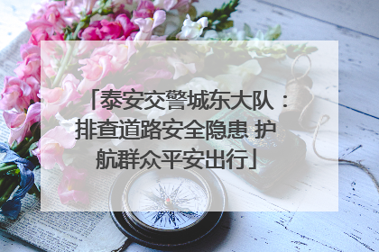 泰安交警城东大队：排查道路安全隐患 护航群众平安出行