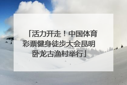 活力开走！中国体育彩票健身徒步大会昆明卧龙古渔村举行