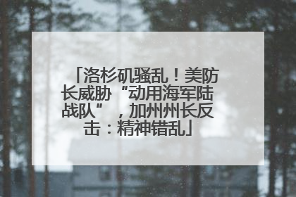 洛杉矶骚乱！美防长威胁“动用海军陆战队”，加州州长反击：精神错乱