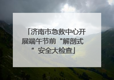 济南市急救中心开展端午节前“解剖式”安全大检查