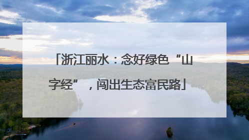 浙江丽水：念好绿色“山字经”，闯出生态富民路