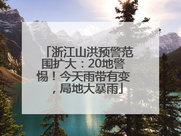 浙江山洪预警范围扩大：20地警惕！今天雨带有变，局地大暴雨
