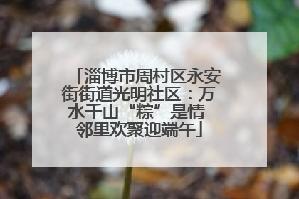 淄博市周村区永安街街道光明社区：万水千山“粽”是情 邻里欢聚迎端午