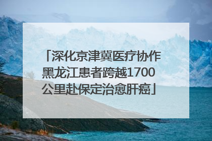 深化京津冀医疗协作 黑龙江患者跨越1700公里赴保定治愈肝癌