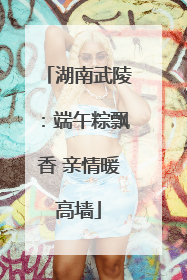 湖南武陵：端午粽飘香 亲情暖高墙