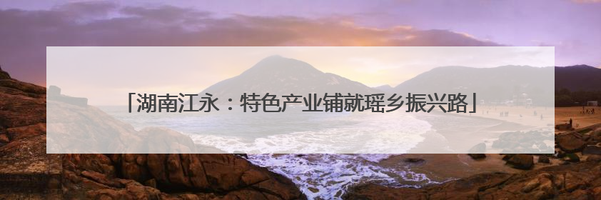 湖南江永：特色产业铺就瑶乡振兴路