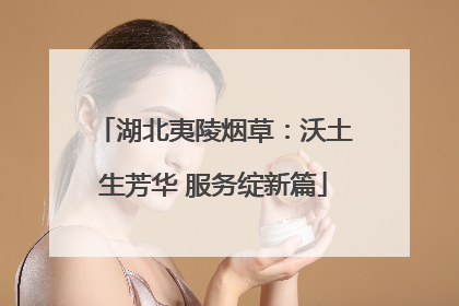 湖北夷陵烟草：沃土生芳华 服务绽新篇