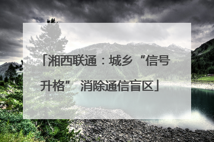 湘西联通：城乡“信号升格” 消除通信盲区