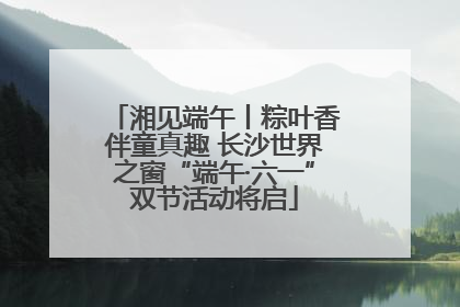 湘见端午丨粽叶香伴童真趣 长沙世界之窗“端午·六一”双节活动将启