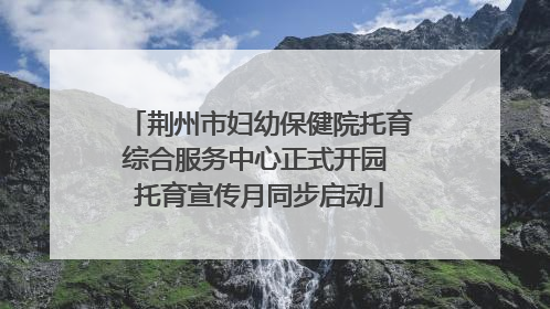 荆州市妇幼保健院托育综合服务中心正式开园 托育宣传月同步启动