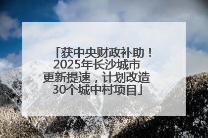 获中央财政补助！2025年长沙城市更新提速，计划改造30个城中村项目