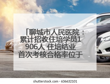 聊城市人民医院：累计招收住培学员1906人 住培结业首次考核合格率位于全省前列