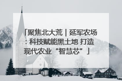聚焦北大荒｜延军农场：科技赋能黑土地 打造现代农业“智慧芯”