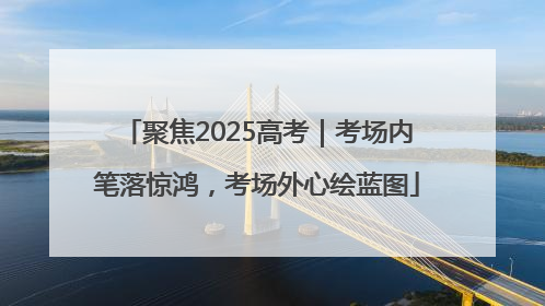 聚焦2025高考｜考场内笔落惊鸿，考场外心绘蓝图